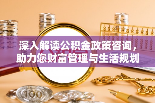 七星深入解读公积金政策咨询，助力您财富管理与生活规划