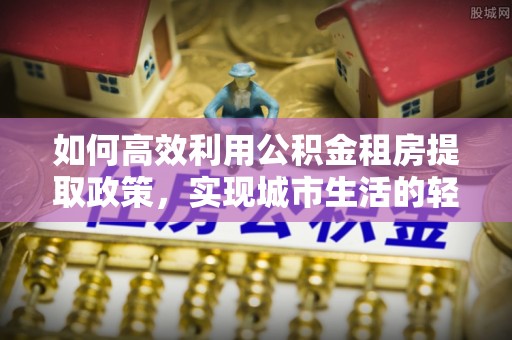 七星如何高效利用公积金租房提取政策，实现城市生活的轻松负担