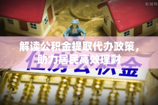 七星解读公积金提取代办政策，助力居民高效理财