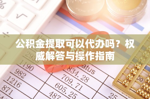 七星公积金提取可以代办吗？权威解答与操作指南