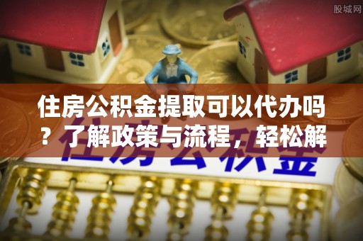 七星住房公积金提取可以代办吗？了解政策与流程，轻松解决疑问