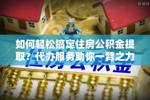 七星如何轻松搞定住房公积金提取？代办服务助你一臂之力