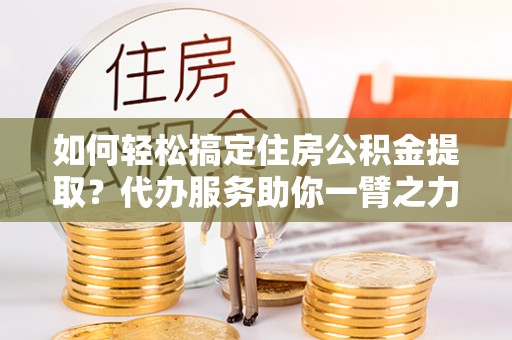 七星如何轻松搞定住房公积金提取？代办服务助你一臂之力