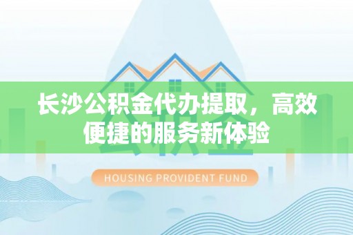 七星长沙公积金代办提取，高效便捷的服务新体验