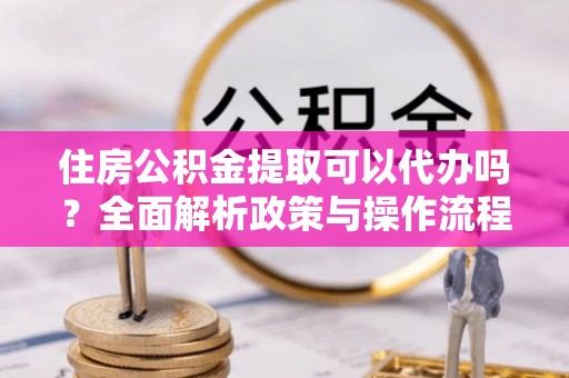 七星住房公积金提取可以代办吗？全面解析政策与操作流程
