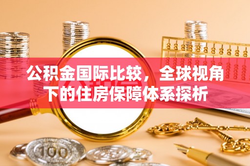 七星公积金国际比较，全球视角下的住房保障体系探析