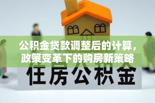 七星公积金贷款调整后的计算，政策变革下的购房新策略