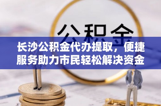 七星长沙公积金代办提取，便捷服务助力市民轻松解决资金需求