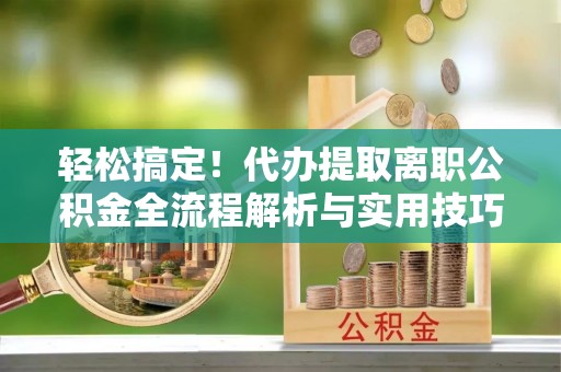 七星轻松搞定！代办提取离职公积金全流程解析与实用技巧
