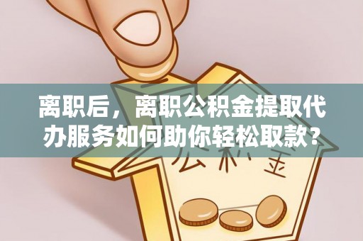 七星离职后，离职公积金提取代办服务如何助你轻松取款？