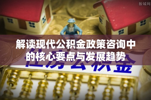 七星解读现代公积金政策咨询中的核心要点与发展趋势
