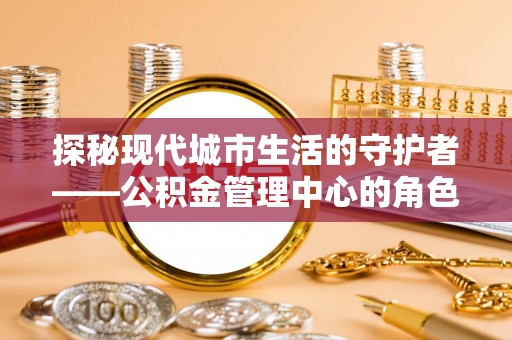七星探秘现代城市生活的守护者——公积金管理中心的角色与影响