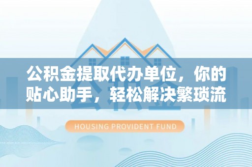 七星公积金提取代办单位，你的贴心助手，轻松解决繁琐流程