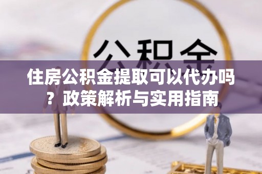 七星住房公积金提取可以代办吗？政策解析与实用指南