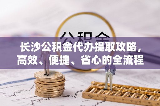 七星长沙公积金代办提取攻略，高效、便捷、省心的全流程解析