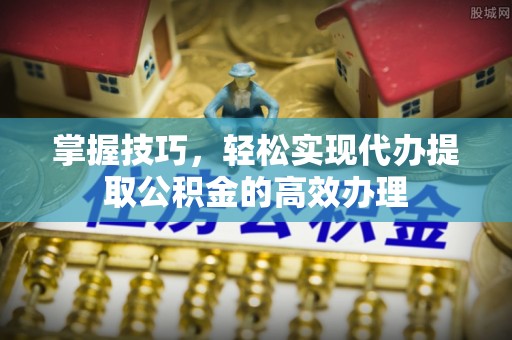 七星掌握技巧，轻松实现代办提取公积金的高效办理