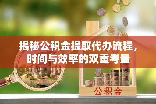 七星揭秘公积金提取代办流程，时间与效率的双重考量