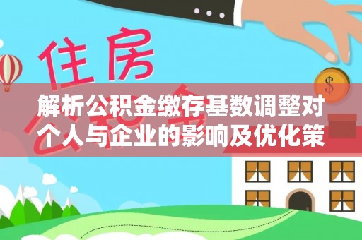 七星解析公积金缴存基数调整对个人与企业的影响及优化策略