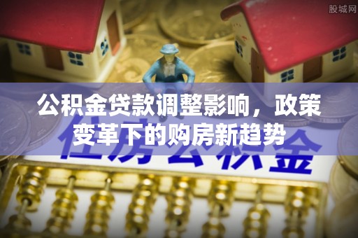 七星公积金贷款调整影响，政策变革下的购房新趋势