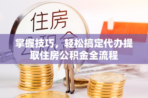 七星掌握技巧，轻松搞定代办提取住房公积金全流程