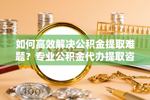 七星如何高效解决公积金提取难题？专业公积金代办提取咨询服务来助力