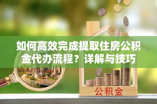 七星如何高效完成提取住房公积金代办流程？详解与技巧