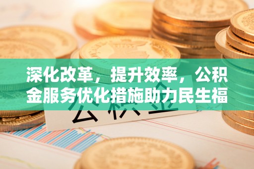 七星深化改革，提升效率，公积金服务优化措施助力民生福祉