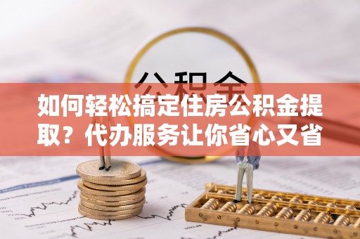 七星如何轻松搞定住房公积金提取？代办服务让你省心又省力