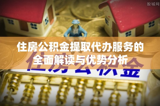 七星住房公积金提取代办服务的全面解读与优势分析