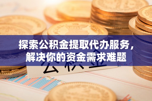 七星探索公积金提取代办服务，解决你的资金需求难题