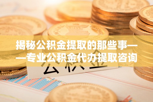 七星揭秘公积金提取的那些事——专业公积金代办提取咨询服务指南