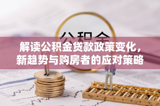 七星解读公积金贷款政策变化，新趋势与购房者的应对策略