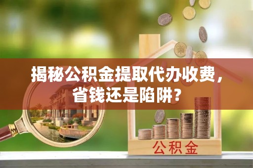 七星揭秘公积金提取代办收费，省钱还是陷阱？