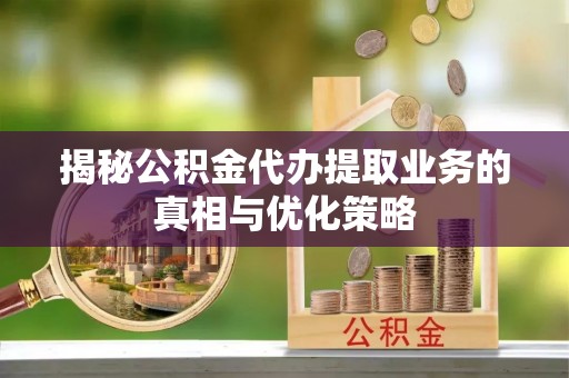 七星揭秘公积金代办提取业务的真相与优化策略