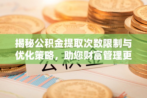 七星揭秘公积金提取次数限制与优化策略，助您财富管理更高效