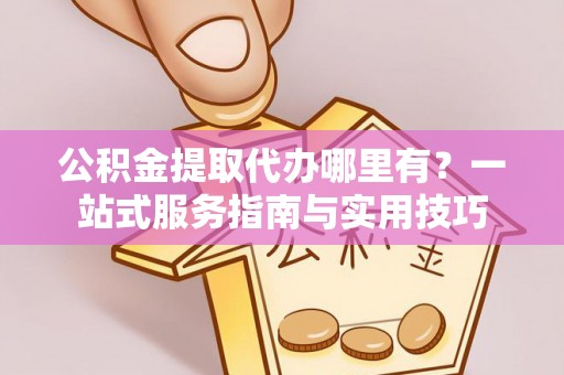 七星公积金提取代办哪里有？一站式服务指南与实用技巧