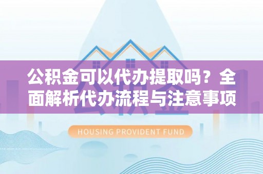 七星公积金可以代办提取吗？全面解析代办流程与注意事项