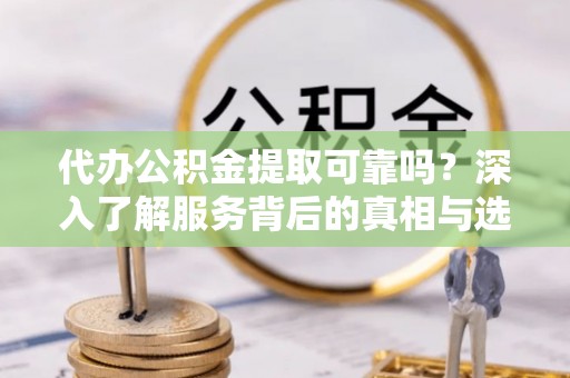 七星代办公积金提取可靠吗？深入了解服务背后的真相与选择