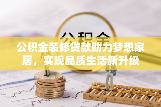七星公积金装修贷款助力梦想家居，实现品质生活新升级