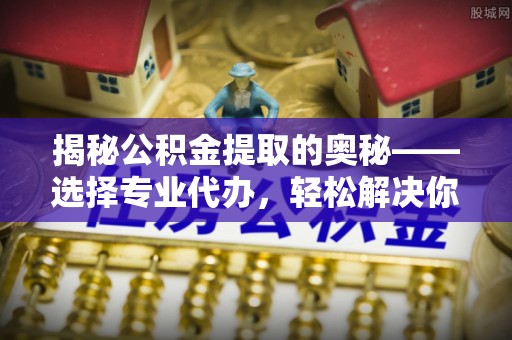 七星揭秘公积金提取的奥秘——选择专业代办，轻松解决你的难题