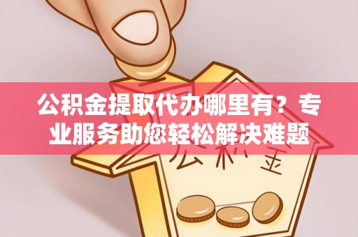 七星公积金提取代办哪里有？专业服务助您轻松解决难题
