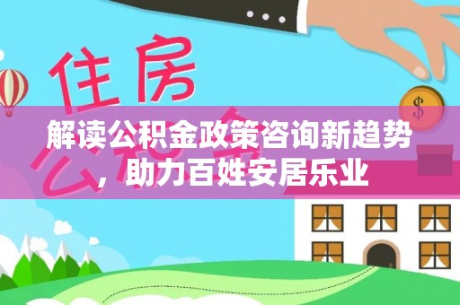 七星解读公积金政策咨询新趋势，助力百姓安居乐业