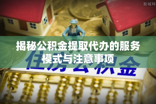 七星揭秘公积金提取代办的服务模式与注意事项